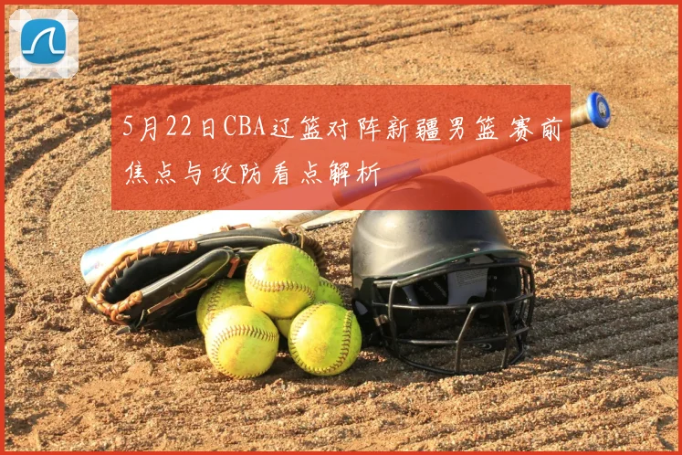 5月22日CBA辽篮对阵新疆男篮 赛前焦点与攻防看点解析