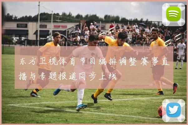 东方卫视体育节目编排调整 赛事直播与专题报道同步上线
