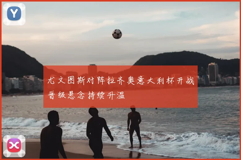尤文图斯对阵拉齐奥意大利杯开战晋级悬念持续升温