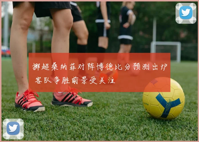 挪超桑纳菲对阵博德比分预测出炉 客队争胜前景受关注