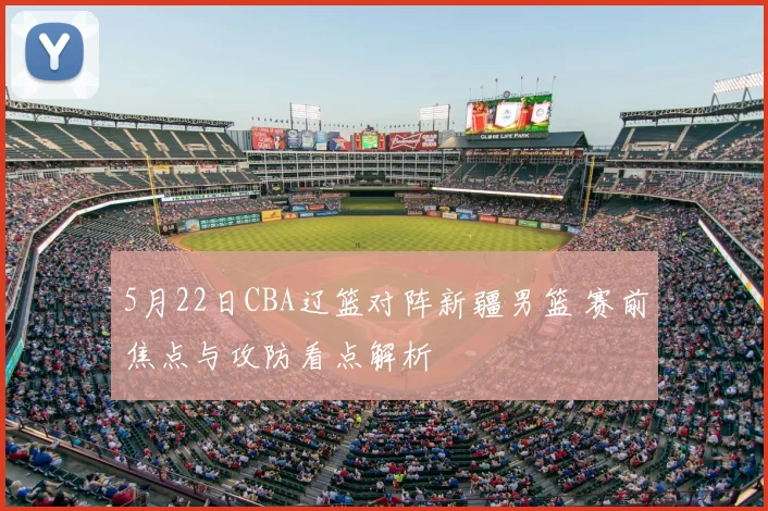 5月22日CBA辽篮对阵新疆男篮 赛前焦点与攻防看点解析