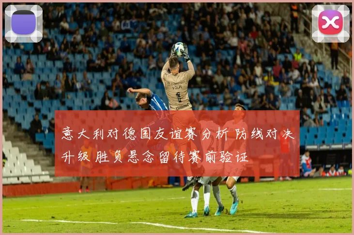 意大利对德国友谊赛分析 防线对决升级 胜负悬念留待赛前验证
