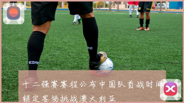 十二强赛赛程公布中国队首战时间锁定客场挑战澳大利亚