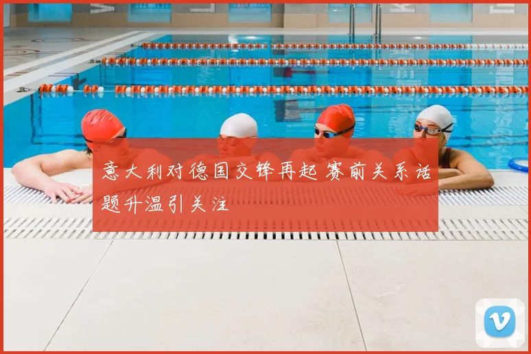 意大利对德国交锋再起 赛前关系话题升温引关注