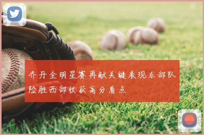 乔丹全明星赛再献关键表现东部队险胜西部收获高分看点